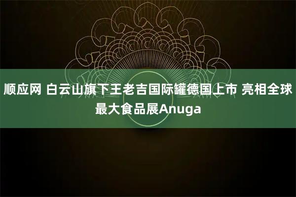 顺应网 白云山旗下王老吉国际罐德国上市 亮相全球最大食品展Anuga