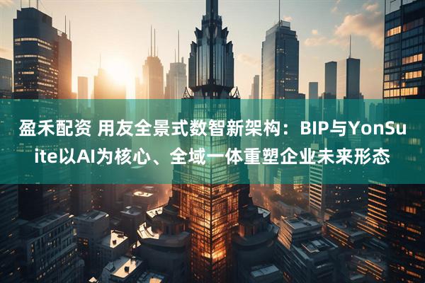 盈禾配资 用友全景式数智新架构：BIP与YonSuite以AI为核心、全域一体重塑企业未来形态