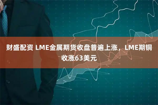财盛配资 LME金属期货收盘普遍上涨，LME期铜收涨63美元