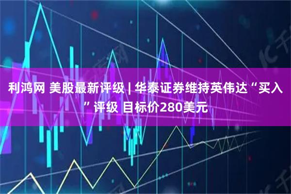 利鸿网 美股最新评级 | 华泰证券维持英伟达“买入”评级 目标价280美元