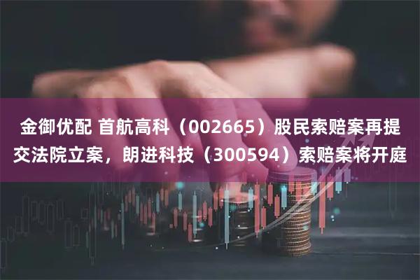 金御优配 首航高科（002665）股民索赔案再提交法院立案，朗进科技（300594）索赔案将开庭