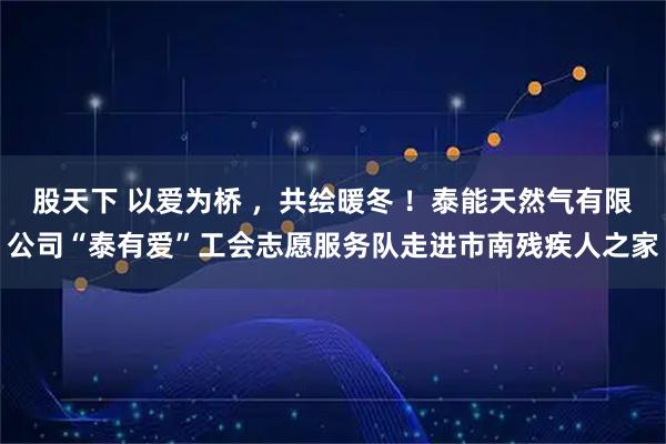 股天下 以爱为桥 ，共绘暖冬 ！泰能天然气有限公司“泰有爱”工会志愿服务队走进市南残疾人之家