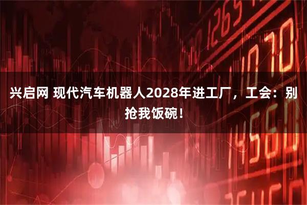 兴启网 现代汽车机器人2028年进工厂，工会：别抢我饭碗！