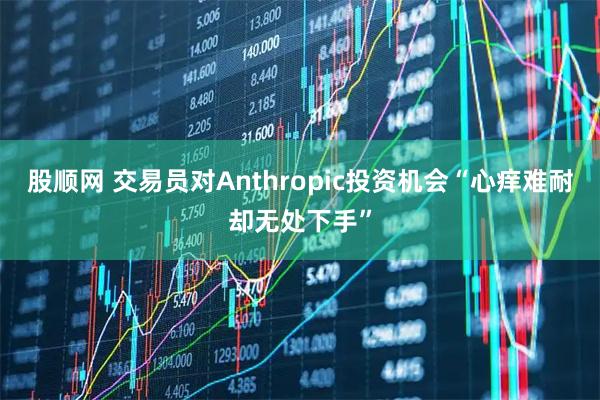 股顺网 交易员对Anthropic投资机会“心痒难耐却无处下手”