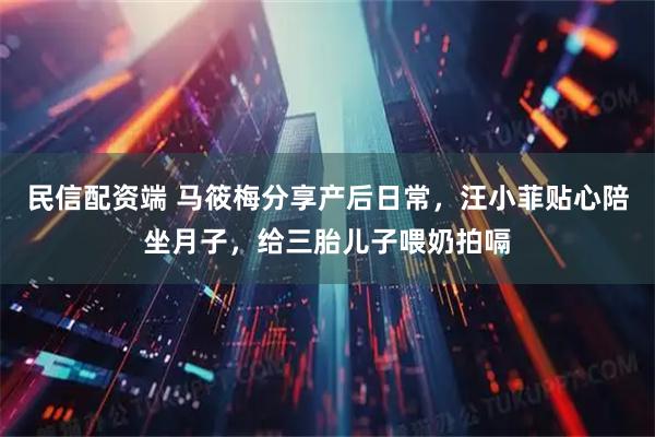 民信配资端 马筱梅分享产后日常，汪小菲贴心陪坐月子，给三胎儿子喂奶拍嗝